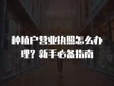 種植戶營業執照怎么辦理？新手必備指南