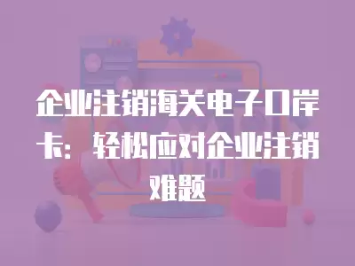 企業注銷海關電子口岸卡：輕松應對企業注銷難題