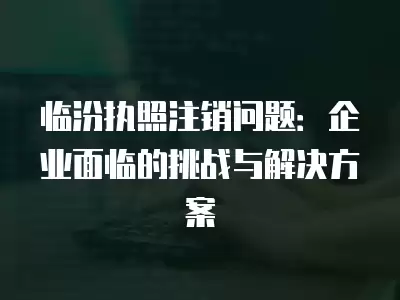 臨汾執照注銷問題：企業面臨的挑戰與解決方案