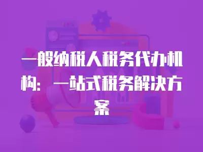 一般納稅人稅務代辦機構：一站式稅務解決方案