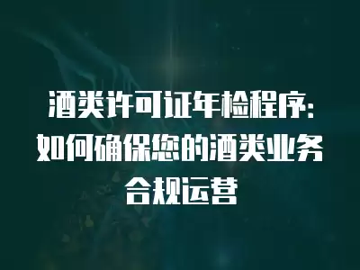 酒類許可證年檢程序：如何確保您的酒類業務合規運營