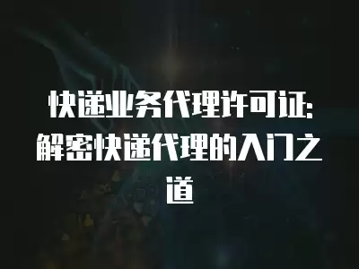 快遞業務代理許可證: 解密快遞代理的入門之道