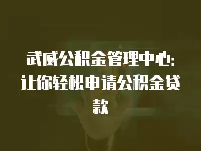 武威公積金管理中心：讓你輕松申請公積金貸款