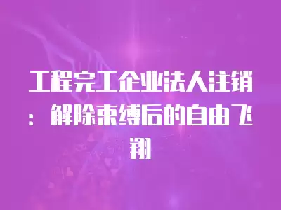 工程完工企業法人注銷：解除束縛后的自由飛翔