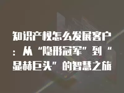 知識產權怎么發展客戶：從“隱形冠軍”到“顯赫巨頭”的智慧之旅