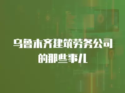 烏魯木齊建筑勞務公司的那些事兒