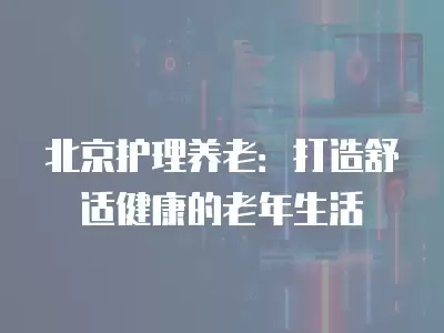 北京護理養老：打造舒適健康的老年生活