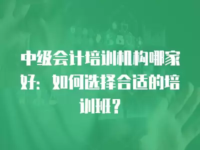 中級會計培訓機構哪家好：如何選擇合適的培訓班？