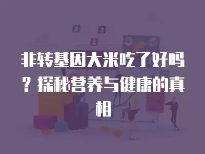 非轉基因大米吃了好嗎？探秘營養與健康的真相