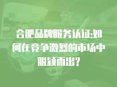 合肥品牌服務認證:如何在競爭激烈的市場中脫穎而出?