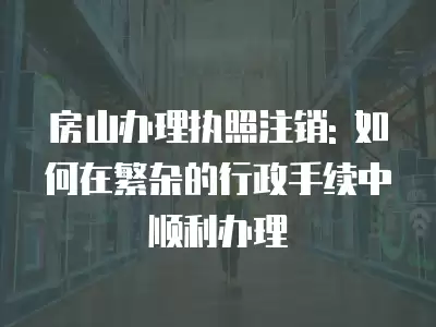 房山辦理執照注銷: 如何在繁雜的行政手續中順利辦理