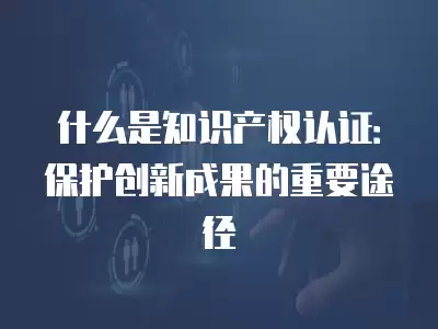 什么是知識產權認證：保護創新成果的重要途徑