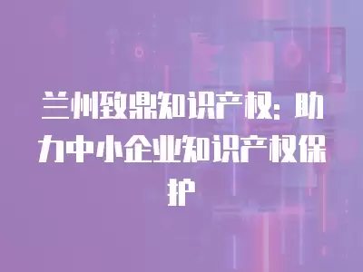 蘭州致鼎知識產權: 助力中小企業知識產權保護