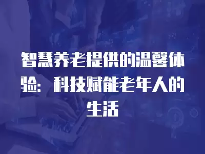 智慧養(yǎng)老提供的溫馨體驗(yàn)：科技賦能老年人的生活