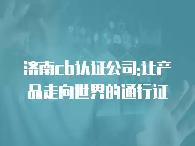 濟南cb認證公司:讓產品走向世界的通行證