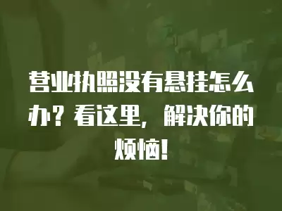 營業執照沒有懸掛怎么辦？看這里，解決你的煩惱！