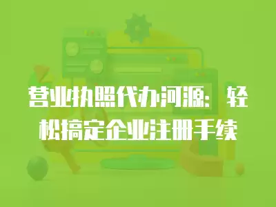 營業執照代辦河源：輕松搞定企業注冊手續