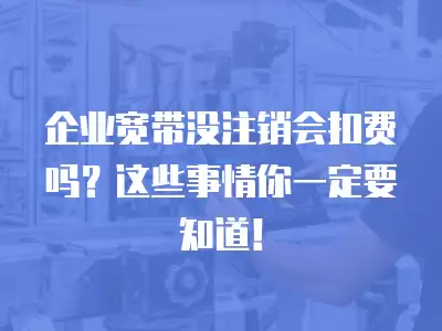 企業寬帶沒注銷會扣費嗎？這些事情你一定要知道！