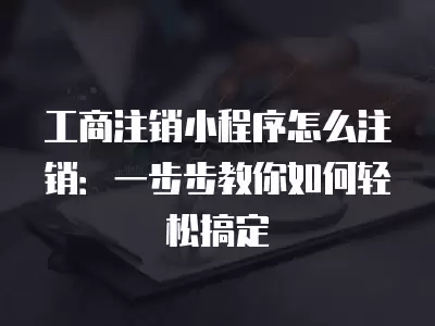 工商注銷小程序怎么注銷：一步步教你如何輕松搞定