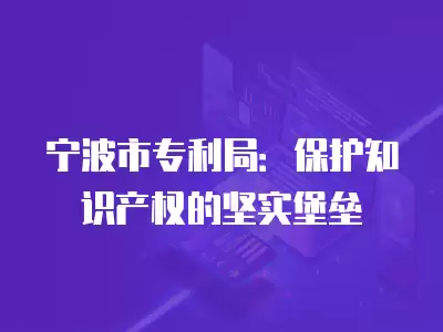 寧波市專利局：保護(hù)知識產(chǎn)權(quán)的堅實堡壘