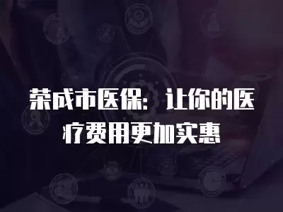 榮成市醫保：讓你的醫療費用更加實惠