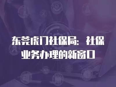 東莞虎門社保局：社保業務辦理的新窗口