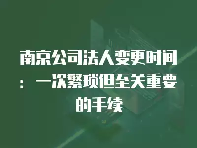 南京公司法人變更時間：一次繁瑣但至關重要的手續