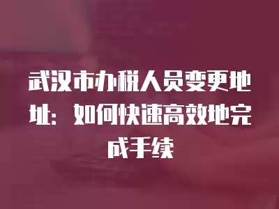 武漢市辦稅人員變更地址：如何快速高效地完成手續