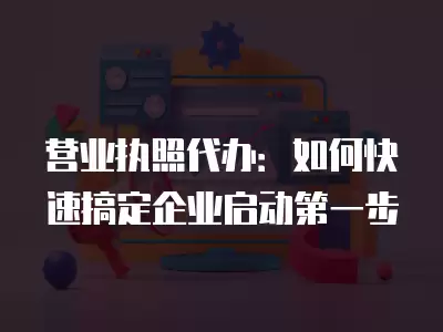 營業執照代辦：如何快速搞定企業啟動第一步