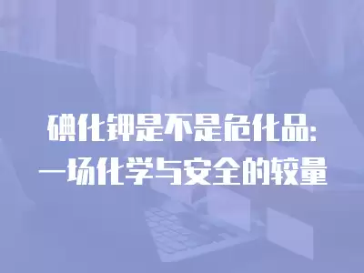 碘化鉀是不是危化品：一場化學與安全的較量