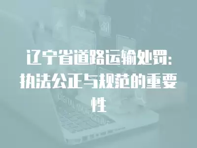 遼寧省道路運輸處罰：執法公正與規范的重要性