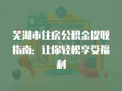 蕪湖市住房公積金提取指南：讓你輕松享受福利