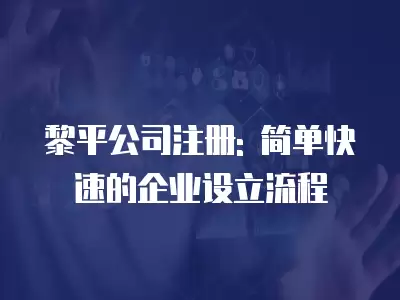 黎平公司注冊(cè): 簡單快速的企業(yè)設(shè)立流程