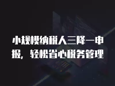 小規(guī)模納稅人三降一申報(bào)，輕松省心稅務(wù)管理