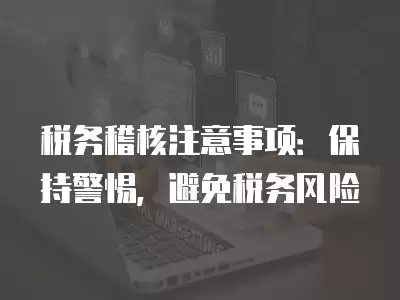 稅務稽核注意事項：保持警惕，避免稅務風險