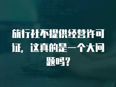 旅行社不提供經營許可證，這真的是一個大問題嗎？