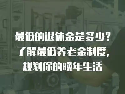 最低的退休金是多少？了解最低養(yǎng)老金制度，規(guī)劃你的晚年生活