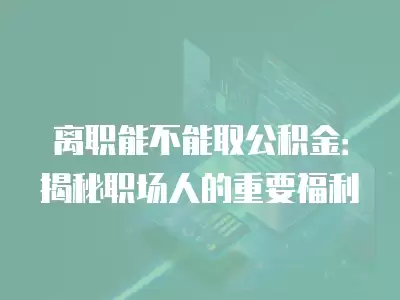 離職能不能取公積金：揭秘職場人的重要福利