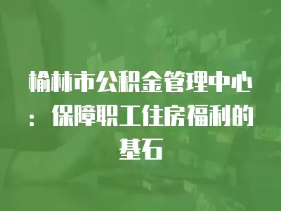 榆林市公積金管理中心：保障職工住房福利的基石