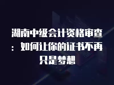 湖南中級會計資格審查：如何讓你的證書不再只是夢想