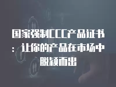 國家強制CCC產品證書：讓你的產品在市場中脫穎而出