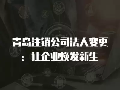 青島注銷公司法人變更：讓企業煥發新生