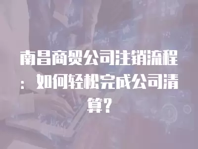 南昌商貿公司注銷流程：如何輕松完成公司清算？