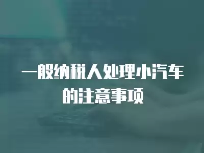 一般納稅人處理小汽車的注意事項