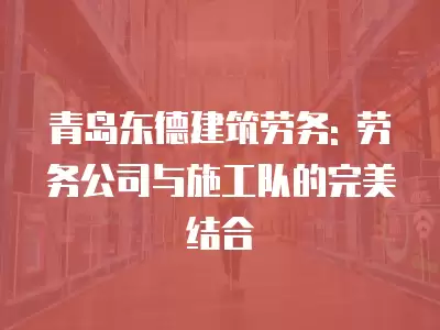 青島東德建筑勞務: 勞務公司與施工隊的完美結合