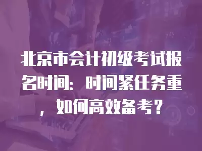 北京市會計初級考試報名時間：時間緊任務重，如何高效備考？