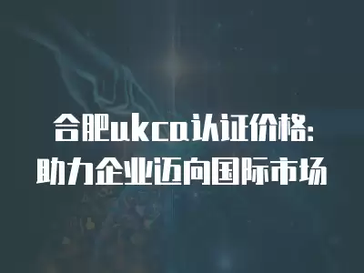 合肥ukca認(rèn)證價格：助力企業(yè)邁向國際市場