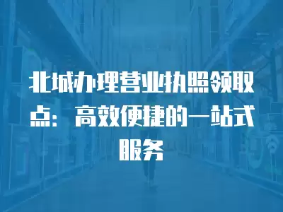 北城辦理營業(yè)執(zhí)照領取點：高效便捷的一站式服務