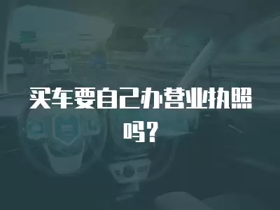 買車要自己辦營業(yè)執(zhí)照嗎？