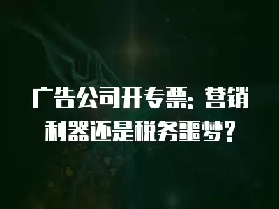 廣告公司開專票: 營銷利器還是稅務噩夢?